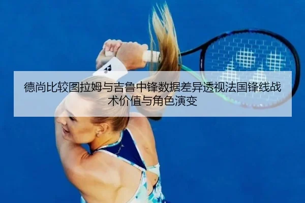 德尚比较图拉姆与吉鲁中锋数据差异透视法国锋线战术价值与角色演变