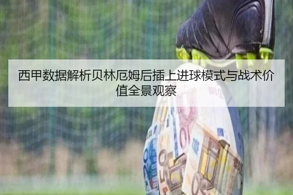 西甲数据解析贝林厄姆后插上进球模式与战术价值全景观察